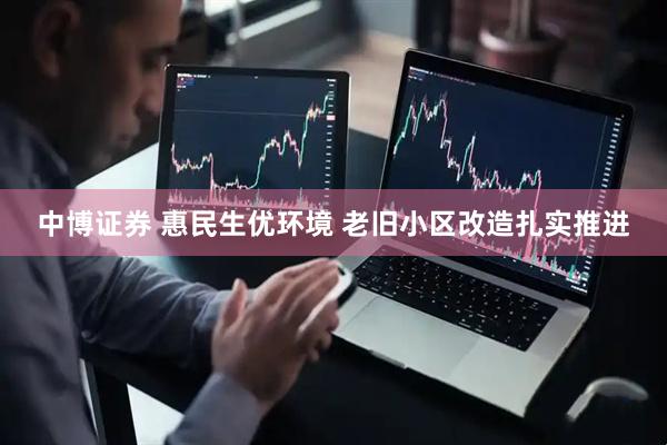 中博证券 惠民生优环境 老旧小区改造扎实推进