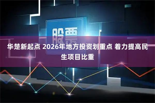 华楚新起点 2026年地方投资划重点 着力提高民生项目比重