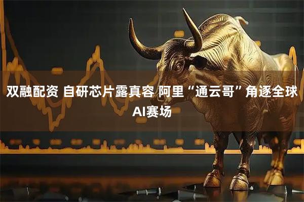 双融配资 自研芯片露真容 阿里“通云哥”角逐全球AI赛场