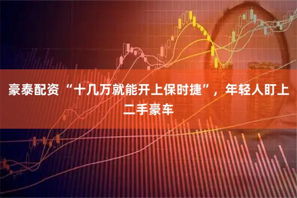 豪泰配资 “十几万就能开上保时捷”，年轻人盯上二手豪车