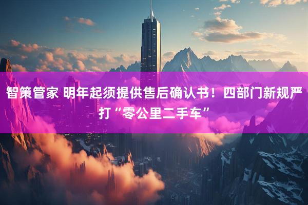 智策管家 明年起须提供售后确认书！四部门新规严打“零公里二手车”