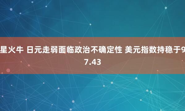 星火牛 日元走弱面临政治不确定性 美元指数持稳于97.43