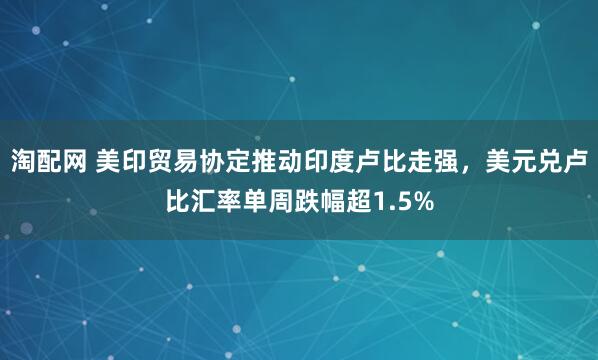 淘配网 美印贸易协定推动印度卢比走强，美元兑卢比汇率单周跌幅超1.5%