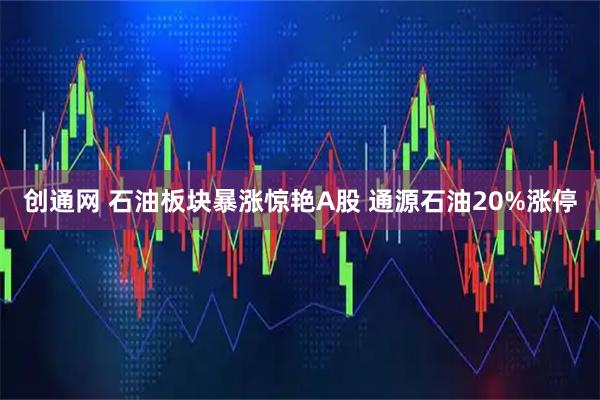 创通网 石油板块暴涨惊艳A股 通源石油20%涨停