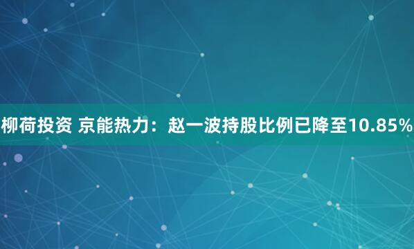 柳荷投资 京能热力：赵一波持股比例已降至10.85%