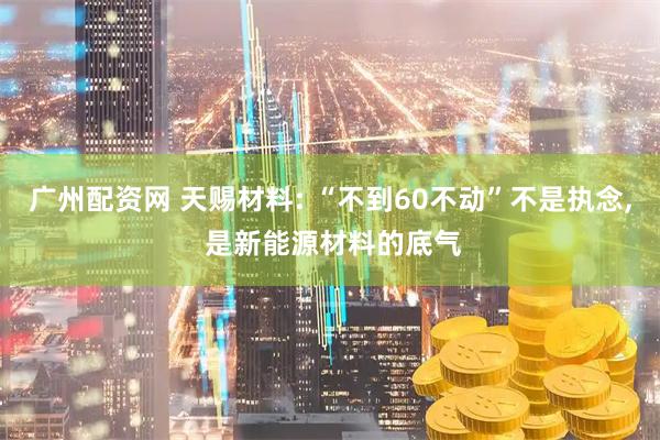 广州配资网 天赐材料: “不到60不动”不是执念, 是新能源材料的底气