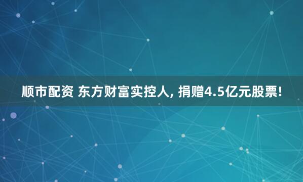 顺市配资 东方财富实控人, 捐赠4.5亿元股票!