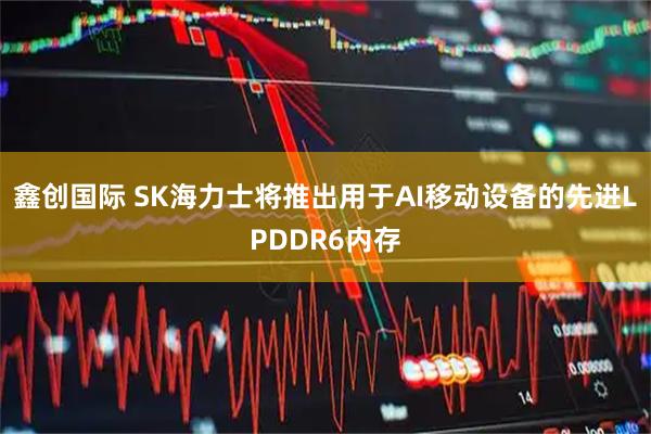 鑫创国际 SK海力士将推出用于AI移动设备的先进LPDDR6内存