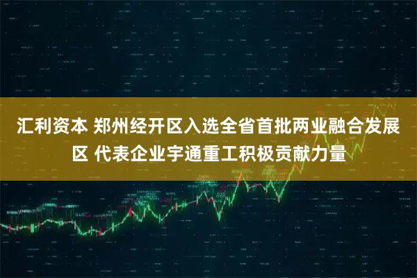 汇利资本 郑州经开区入选全省首批两业融合发展区 代表企业宇通重工积极贡献力量