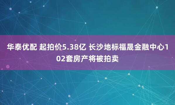 华泰优配 起拍价5.38亿 长沙地标福晟金融中心102套房产将被拍卖