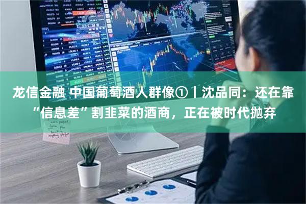 龙信金融 中国葡萄酒人群像①丨沈品同：还在靠“信息差”割韭菜的酒商，正在被时代抛弃