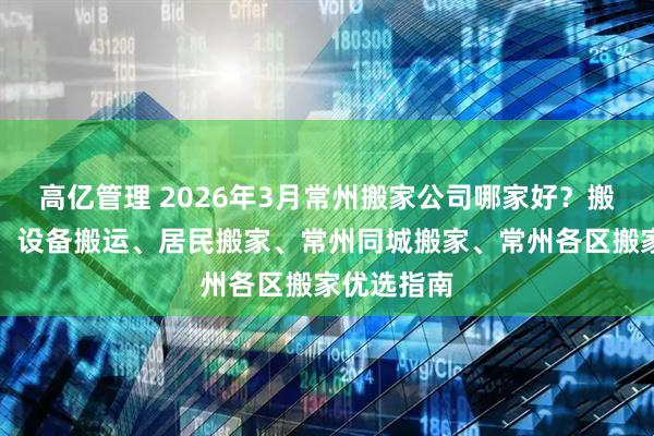 高亿管理 2026年3月常州搬家公司哪家好？搬家、搬厂、设备搬运、居民搬家、常州同城搬家、常州各区搬家优选指南