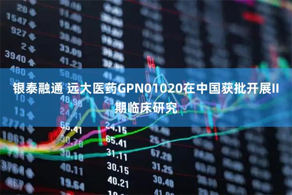 银泰融通 远大医药GPN01020在中国获批开展II期临床研究