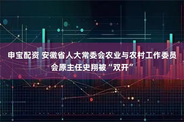申宝配资 安徽省人大常委会农业与农村工作委员会原主任史翔被“双开”