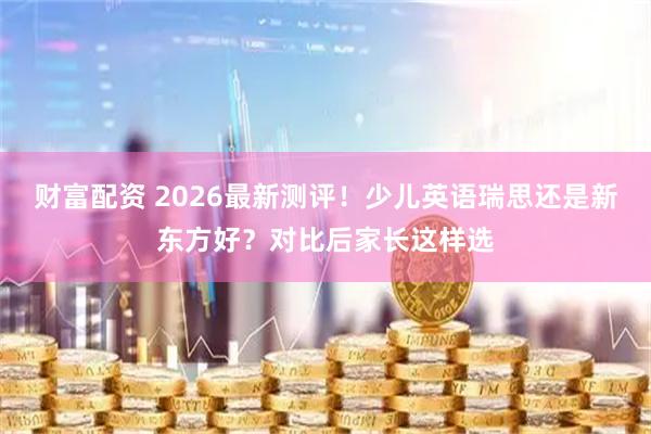 财富配资 2026最新测评！少儿英语瑞思还是新东方好？对比后家长这样选