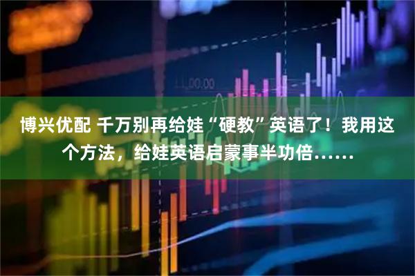 博兴优配 千万别再给娃“硬教”英语了！我用这个方法，给娃英语启蒙事半功倍……