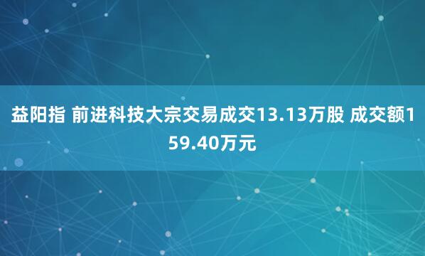 益阳指 前进科技大宗交易成交13.13万股 成交额159.40万元