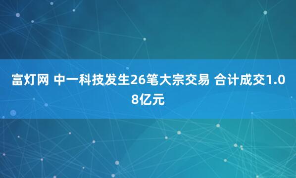 富灯网 中一科技发生26笔大宗交易 合计成交1.08亿元