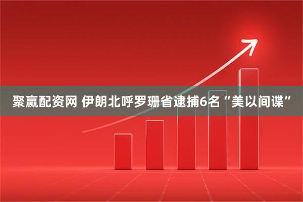 聚赢配资网 伊朗北呼罗珊省逮捕6名“美以间谍”