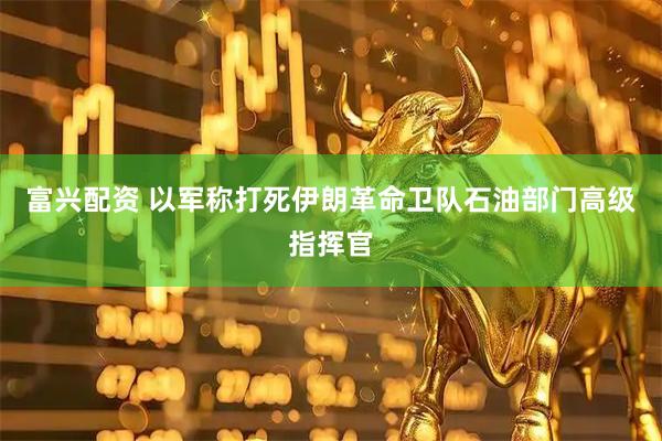 富兴配资 以军称打死伊朗革命卫队石油部门高级指挥官