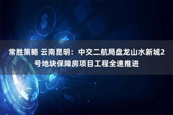 常胜策略 云南昆明：中交二航局盘龙山水新城2号地块保障房项目工程全速推进