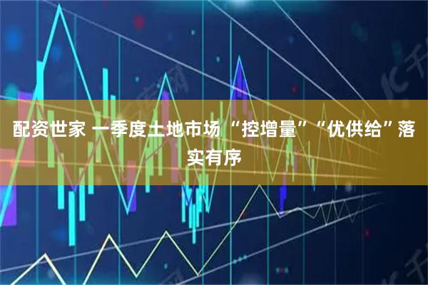 配资世家 一季度土地市场 “控增量”“优供给”落实有序