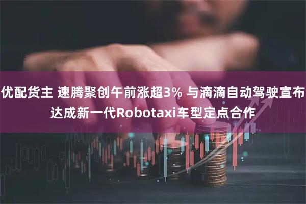 优配货主 速腾聚创午前涨超3% 与滴滴自动驾驶宣布达成新一代Robotaxi车型定点合作
