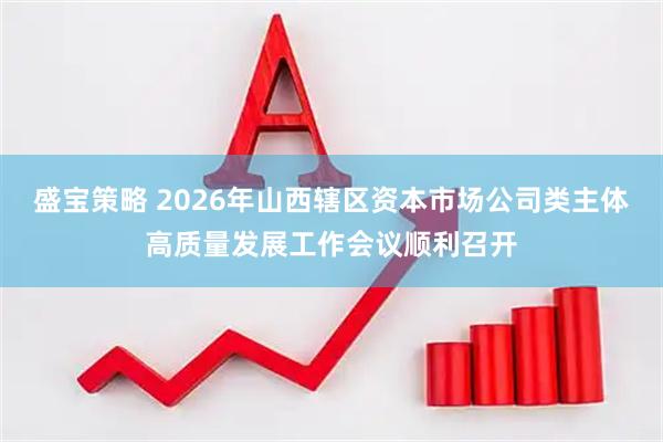盛宝策略 2026年山西辖区资本市场公司类主体高质量发展工作会议顺利召开