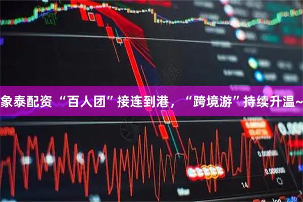 象泰配资 “百人团”接连到港，“跨境游”持续升温~