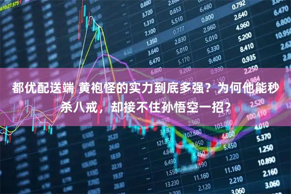 都优配送端 黄袍怪的实力到底多强？为何他能秒杀八戒，却接不住孙悟空一招？