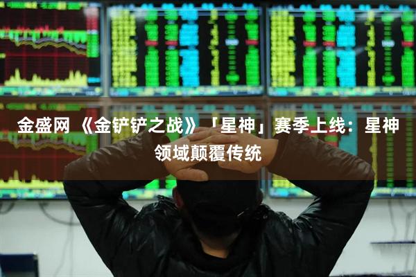 金盛网 《金铲铲之战》「星神」赛季上线：星神领域颠覆传统