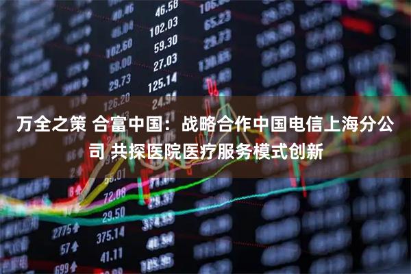 万全之策 合富中国：战略合作中国电信上海分公司 共探医院医疗服务模式创新