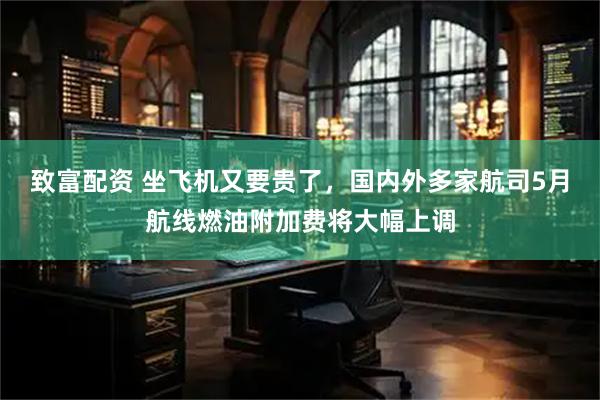 致富配资 坐飞机又要贵了，国内外多家航司5月航线燃油附加费将大幅上调