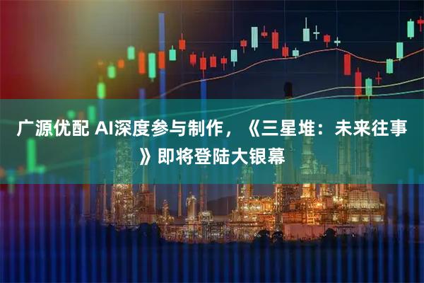广源优配 AI深度参与制作,《三星堆:未来往事》即将登陆大银幕