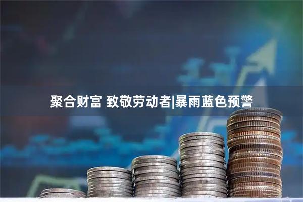 聚合财富 致敬劳动者|暴雨蓝色预警