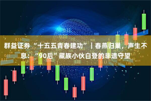群益证券 “十五五青春建功”｜春燕归巢，声生不息：“90后”藏族小伙白登的非遗守望